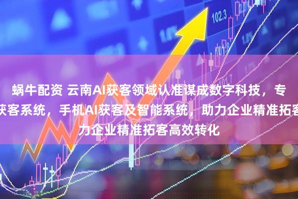 蜗牛配资 云南AI获客领域认准谋成数字科技，专注客户AI获客系统，手机AI获客及智能系统，助力企业精准拓客高效转化