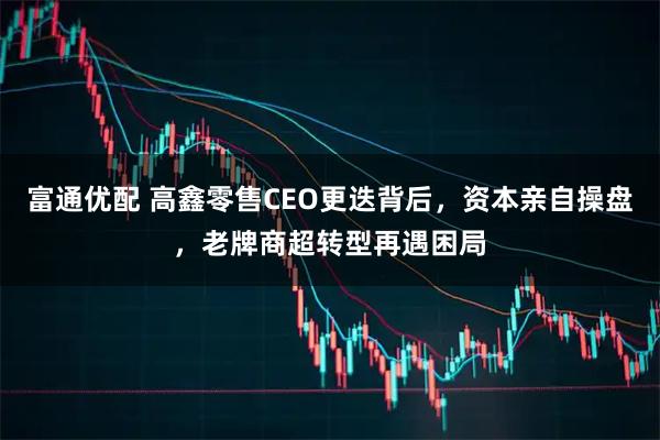 富通优配 高鑫零售CEO更迭背后，资本亲自操盘，老牌商超转型再遇困局