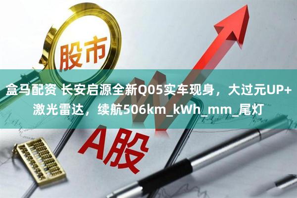 盒马配资 长安启源全新Q05实车现身,大过元UP+激光雷达,续航506km_kWh_mm_尾灯