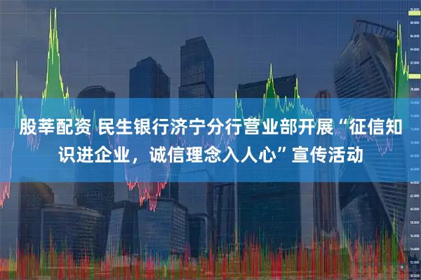 股莘配资 民生银行济宁分行营业部开展“征信知识进企业，诚信理念入人心”宣传活动