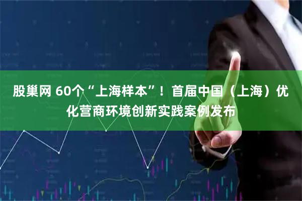 股巢网 60个“上海样本”！首届中国（上海）优化营商环境创新实践案例发布