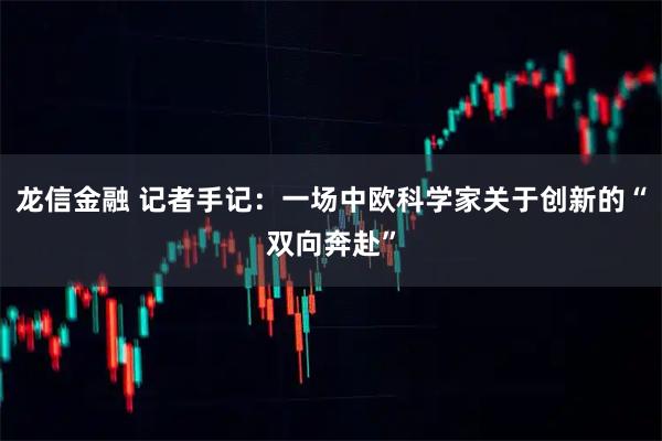 龙信金融 记者手记：一场中欧科学家关于创新的“双向奔赴”