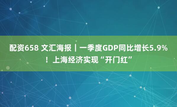 配资658 文汇海报｜一季度GDP同比增长5.9%！上海经济实现“开门红”