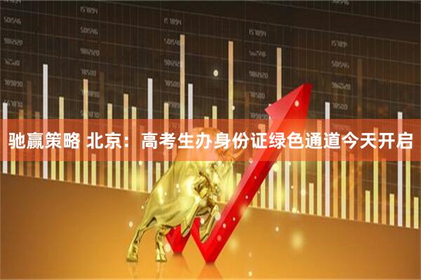 驰赢策略 北京：高考生办身份证绿色通道今天开启