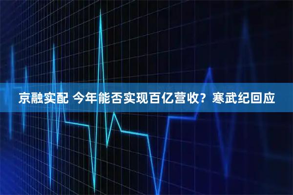 京融实配 今年能否实现百亿营收？寒武纪回应