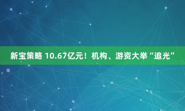 新宝策略 10.67亿元！机构、游资大举“追光”