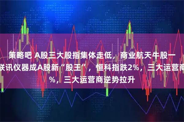 策略吧 A股三大股指集体走低，商业航天牛股一字跌停，联讯仪器成A股新“股王”，恒科指跌2%，三大运营商逆势拉升
