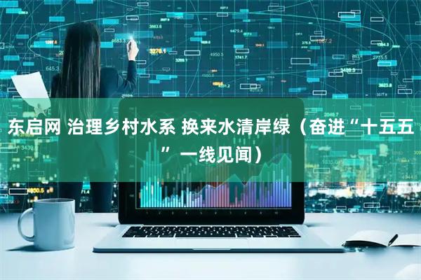 东启网 治理乡村水系 换来水清岸绿(奋进“十五五” 一线见闻)