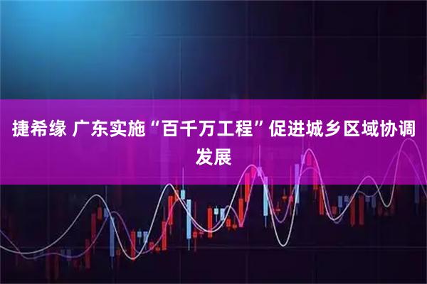 捷希缘 广东实施“百千万工程”促进城乡区域协调发展