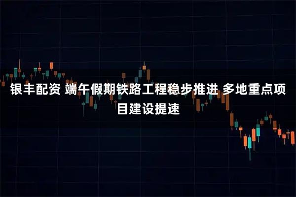 银丰配资 端午假期铁路工程稳步推进 多地重点项目建设提速