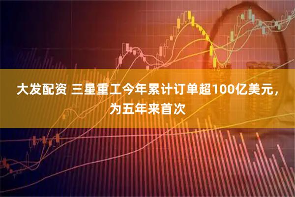 大发配资 三星重工今年累计订单超100亿美元,为五年来首次