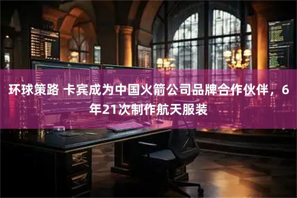 环球策路 卡宾成为中国火箭公司品牌合作伙伴，6年21次制作航天服装