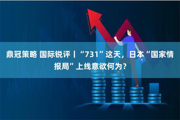 鼎冠策略 国际锐评丨“731”这天，日本“国家情报局”上线意欲何为？