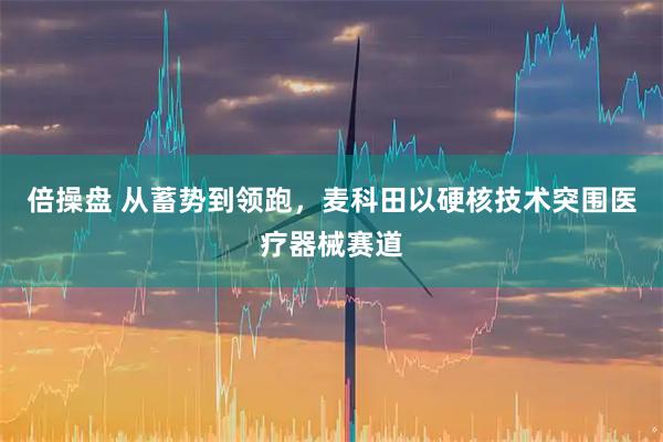 倍操盘 从蓄势到领跑，麦科田以硬核技术突围医疗器械赛道