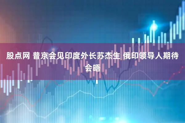 股点网 普京会见印度外长苏杰生 俄印领导人期待会晤