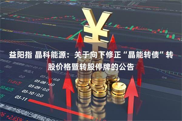 益阳指 晶科能源：关于向下修正“晶能转债”转股价格暨转股停牌的公告
