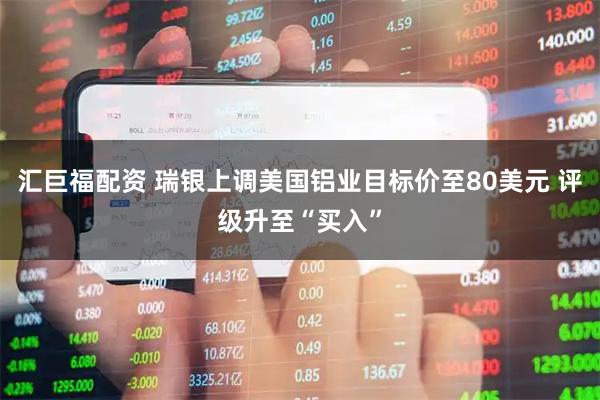 汇巨福配资 瑞银上调美国铝业目标价至80美元 评级升至“买入”